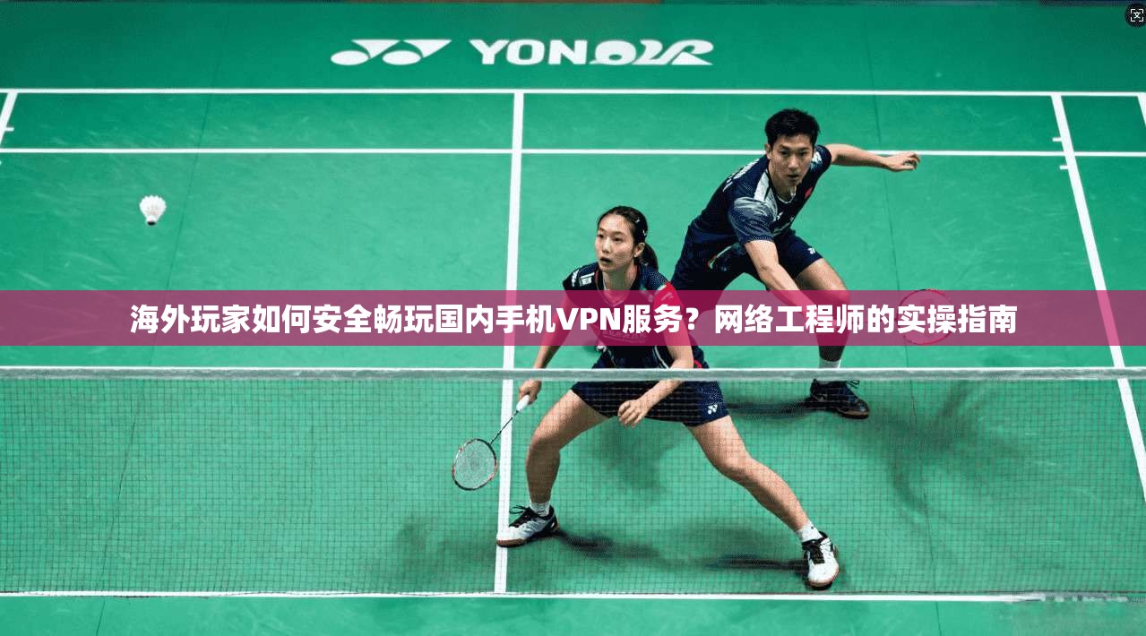 海外玩家如何安全畅玩国内手机VPN服务？网络工程师的实操指南