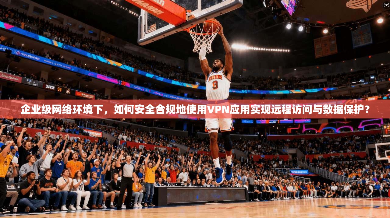 企业级网络环境下，如何安全合规地使用VPN应用实现远程访问与数据保护？