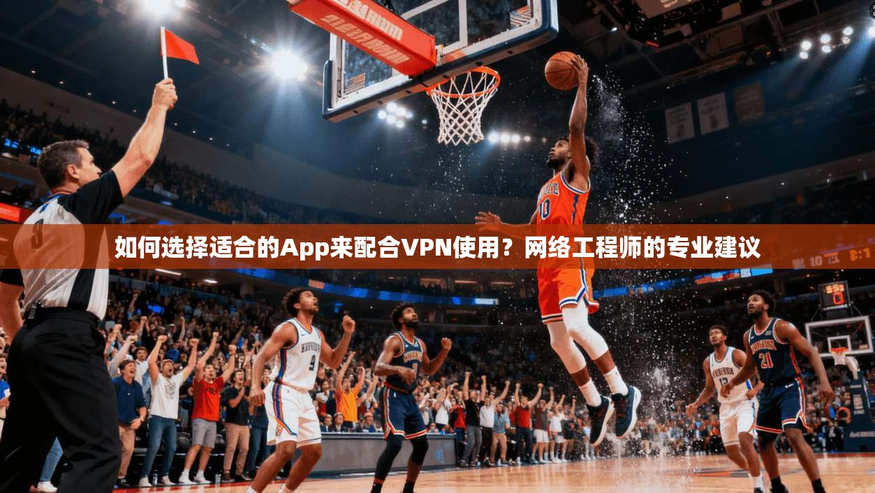 如何选择适合的App来配合VPN使用？网络工程师的专业建议