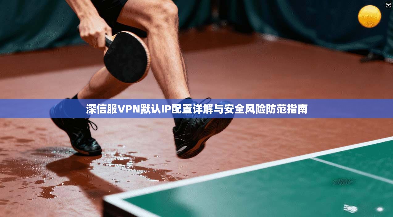 深信服VPN默认IP配置详解与安全风险防范指南
