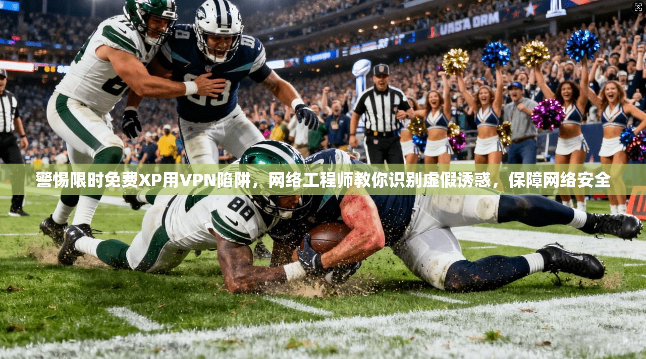 警惕限时免费XP用VPN陷阱，网络工程师教你识别虚假诱惑，保障网络安全