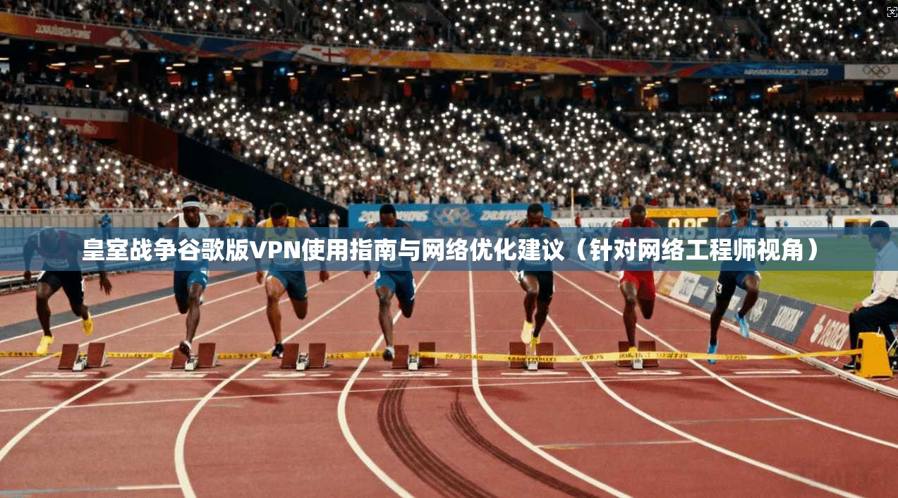 皇室战争谷歌版VPN使用指南与网络优化建议（针对网络工程师视角）