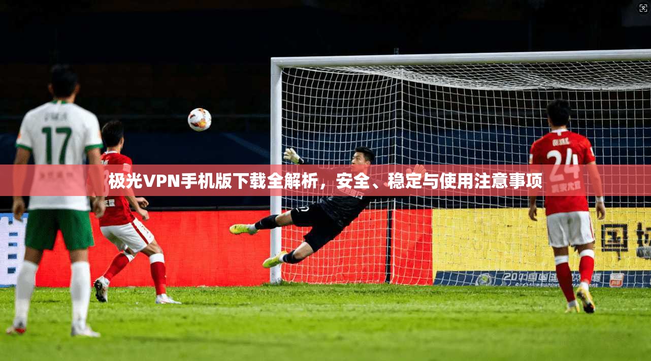 极光VPN手机版下载全解析，安全、稳定与使用注意事项