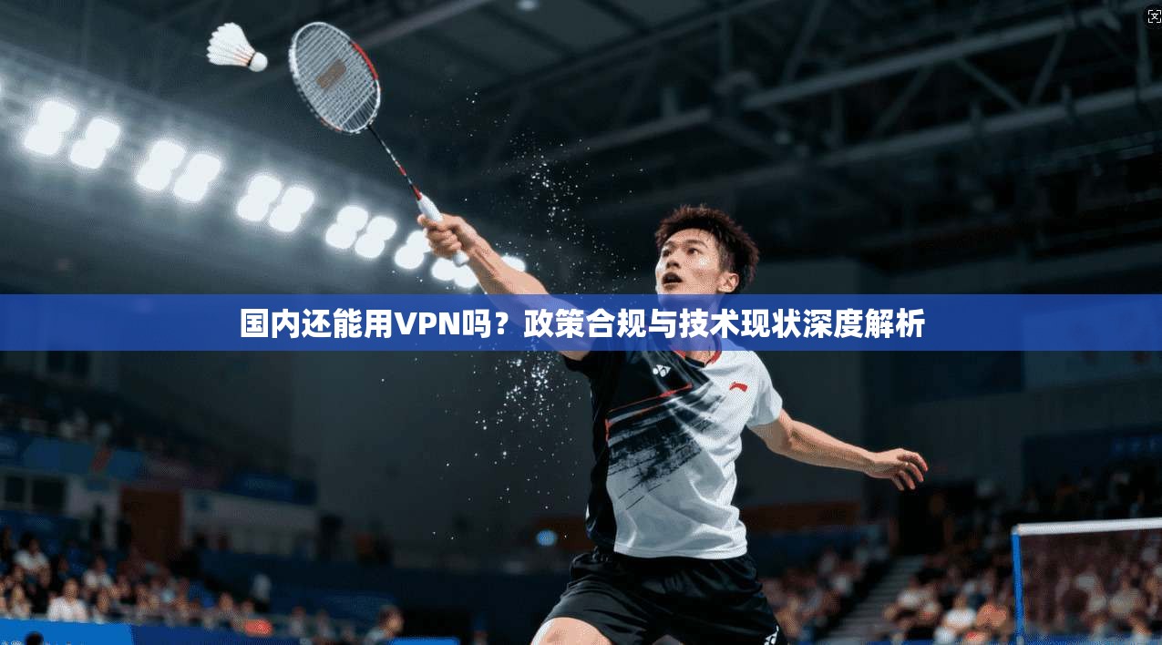 国内还能用VPN吗？政策合规与技术现状深度解析