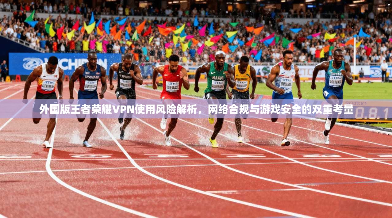 外国版王者荣耀VPN使用风险解析，网络合规与游戏安全的双重考量