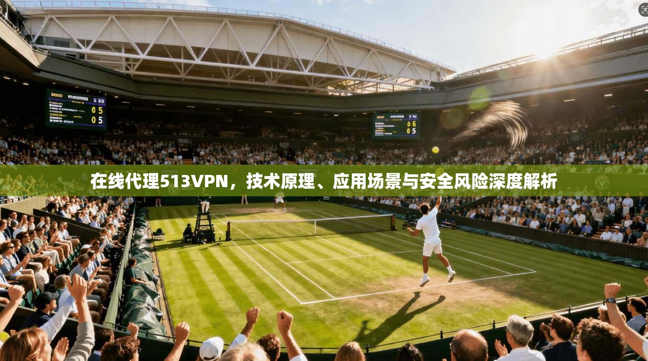 在线代理513VPN，技术原理、应用场景与安全风险深度解析