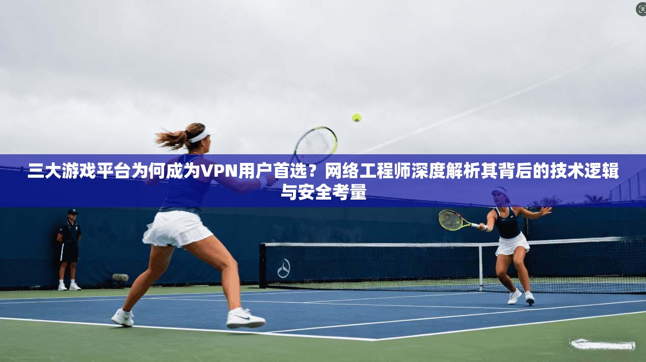 三大游戏平台为何成为VPN用户首选？网络工程师深度解析其背后的技术逻辑与安全考量
