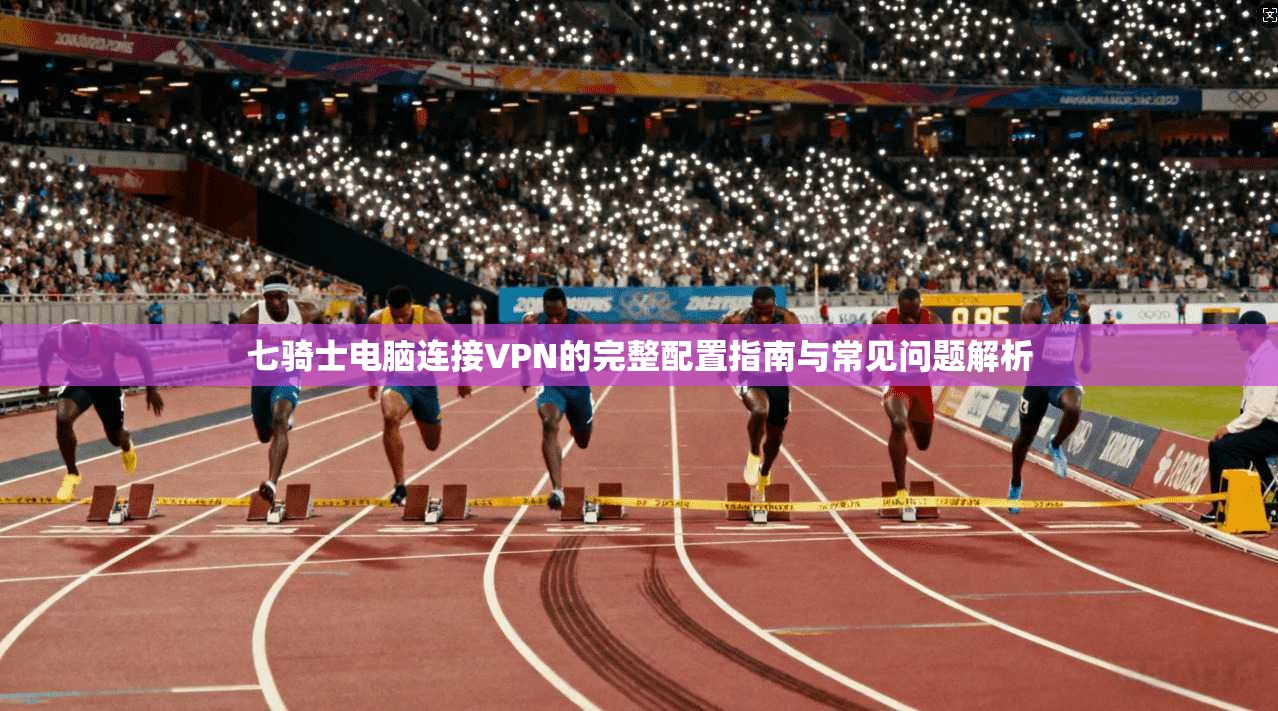 七骑士电脑连接VPN的完整配置指南与常见问题解析 七骑士电脑连接VPN的完整配置指南与常见问题解析