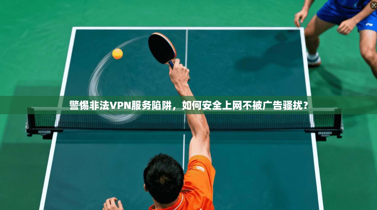 警惕非法VPN服务陷阱，如何安全上网不被广告骚扰？