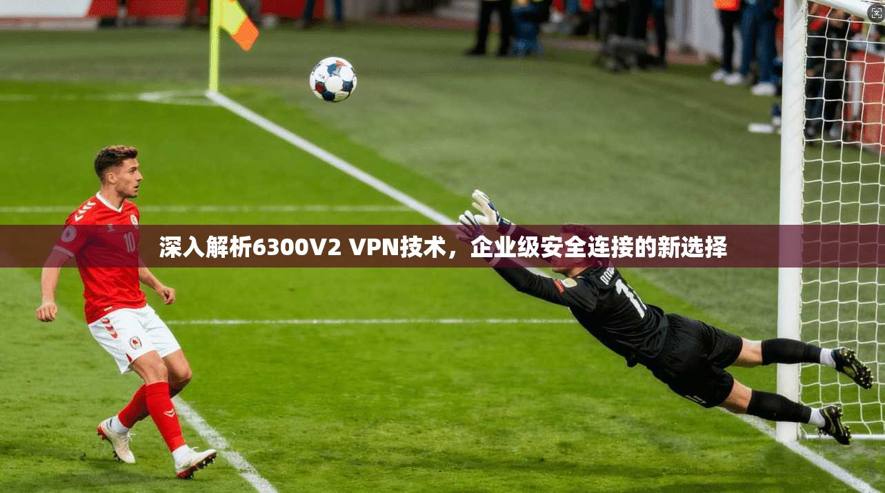 深入解析6300V2 VPN技术，企业级安全连接的新选择