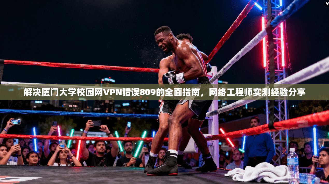解决厦门大学校园网VPN错误809的全面指南，网络工程师实测经验分享
