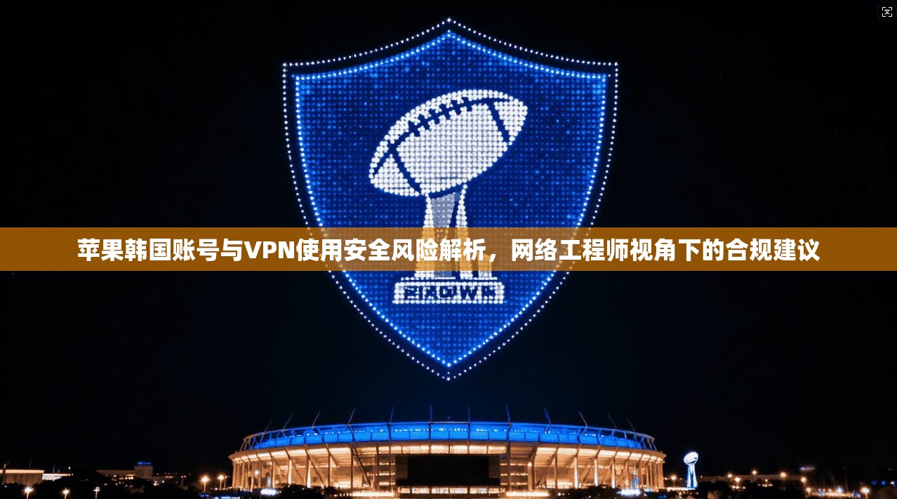 苹果韩国账号与VPN使用安全风险解析，网络工程师视角下的合规建议