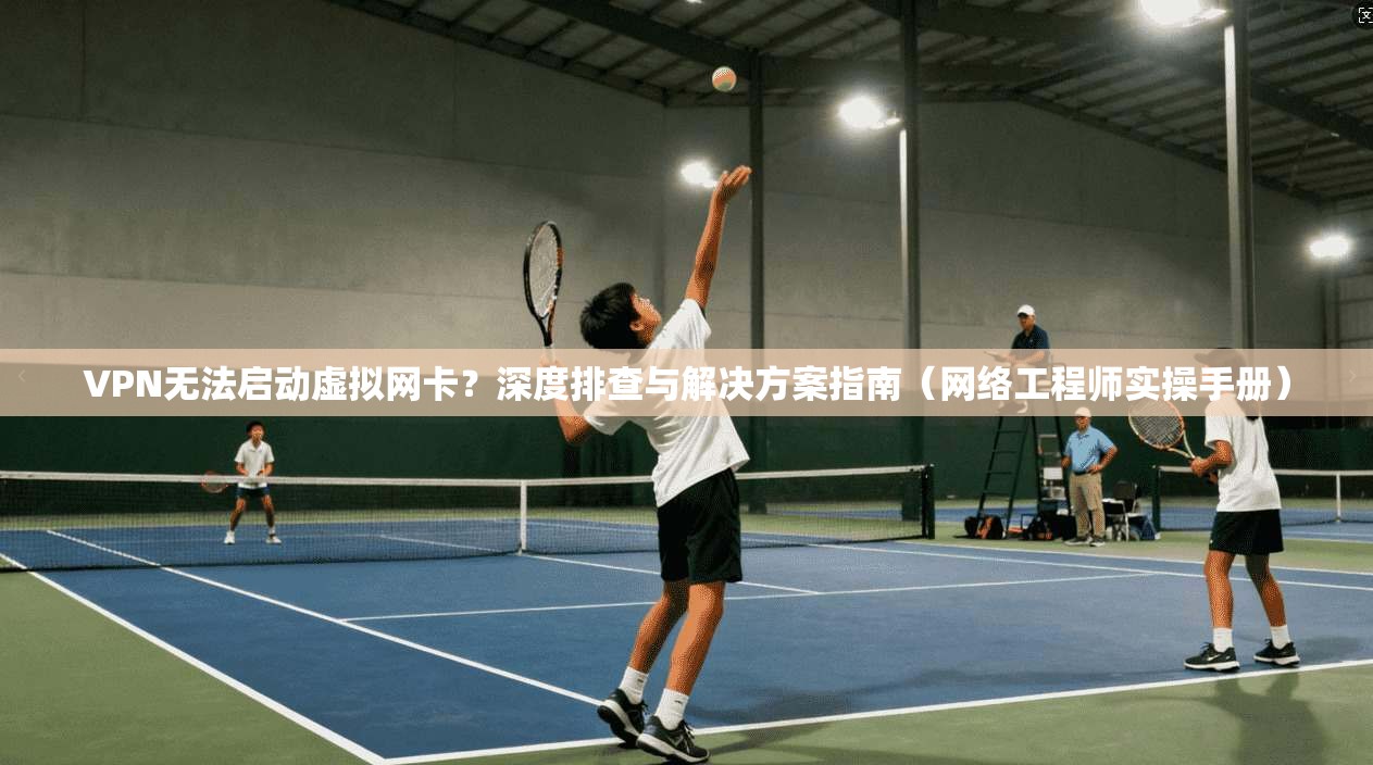 VPN无法启动虚拟网卡？深度排查与解决方案指南（网络工程师实操手册）