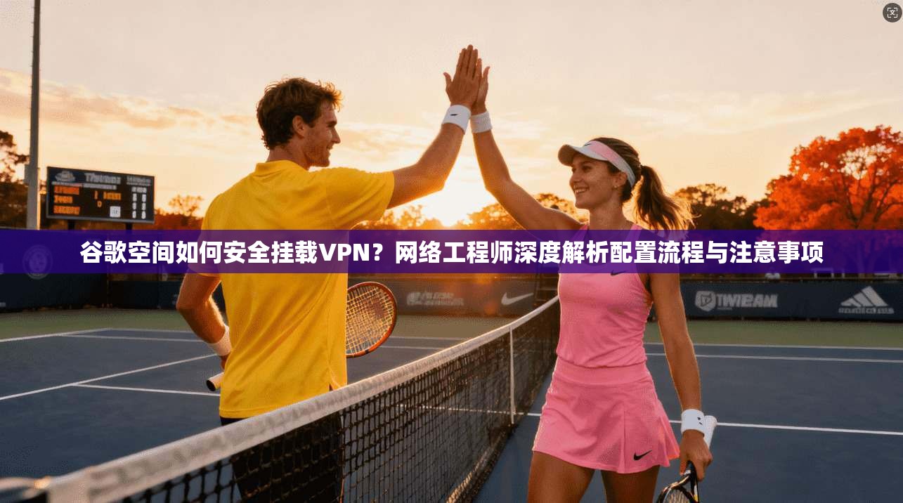 谷歌空间如何安全挂载VPN？网络工程师深度解析配置流程与注意事项