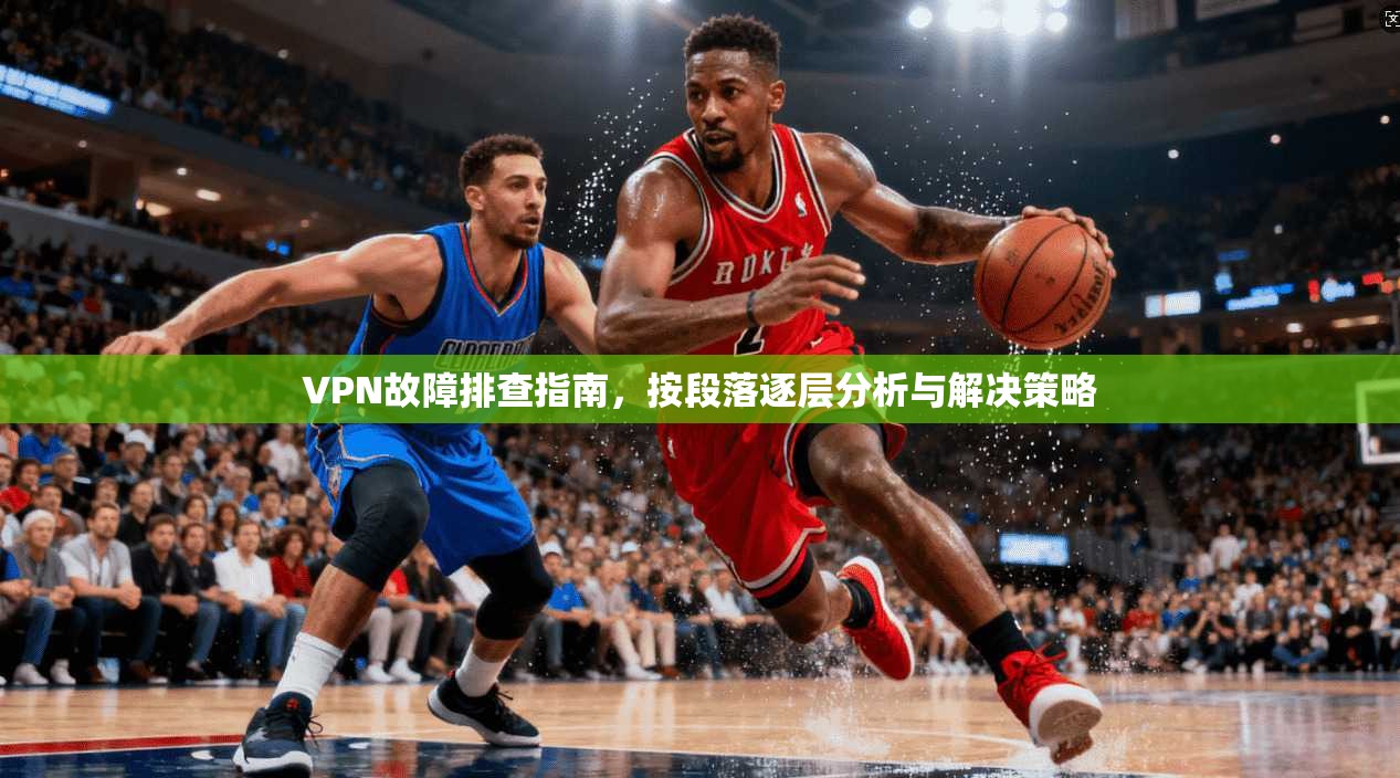 VPN故障排查指南，按段落逐层分析与解决策略
