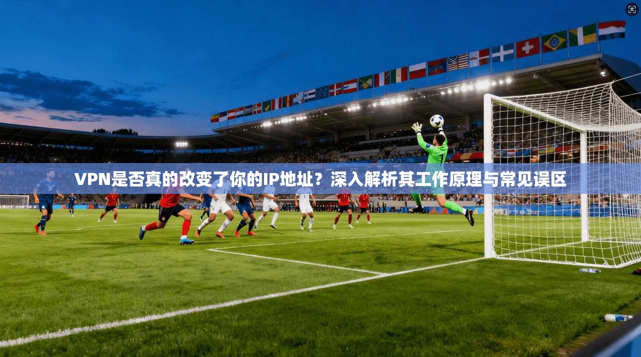 VPN是否真的改变了你的IP地址？深入解析其工作原理与常见误区