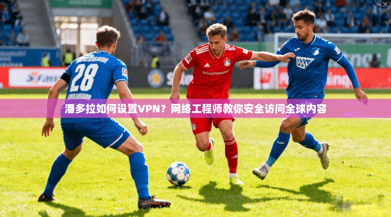 潘多拉如何设置VPN？网络工程师教你安全访问全球内容