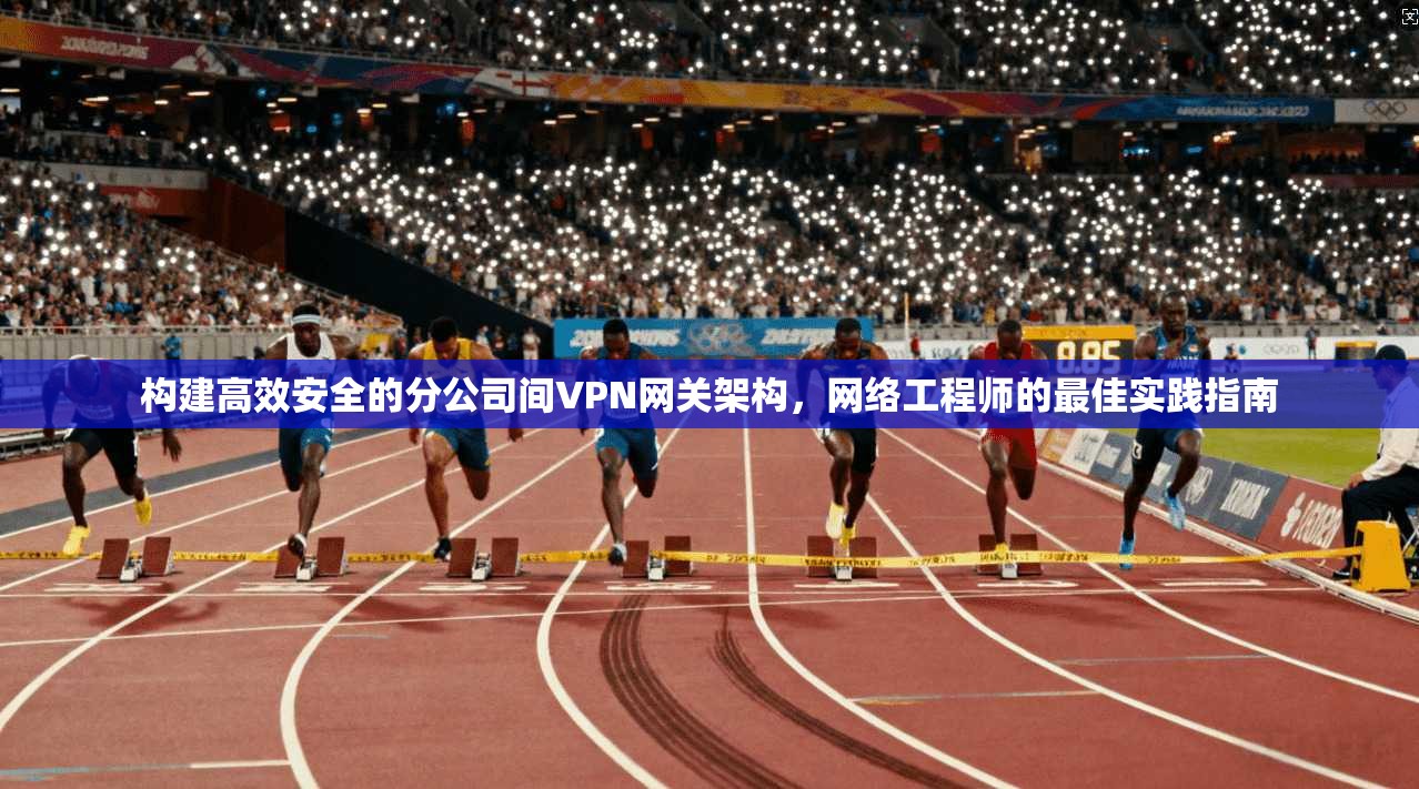构建高效安全的分公司间VPN网关架构，网络工程师的最佳实践指南