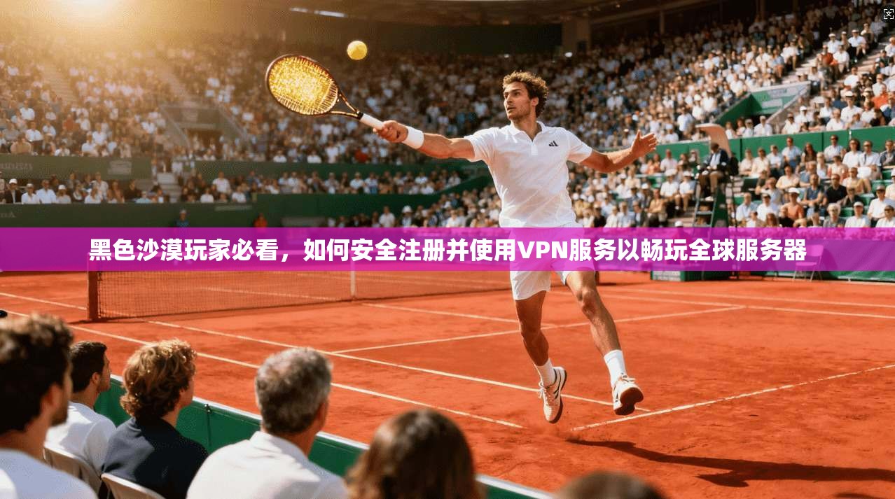 黑色沙漠玩家必看，如何安全注册并使用VPN服务以畅玩全球服务器