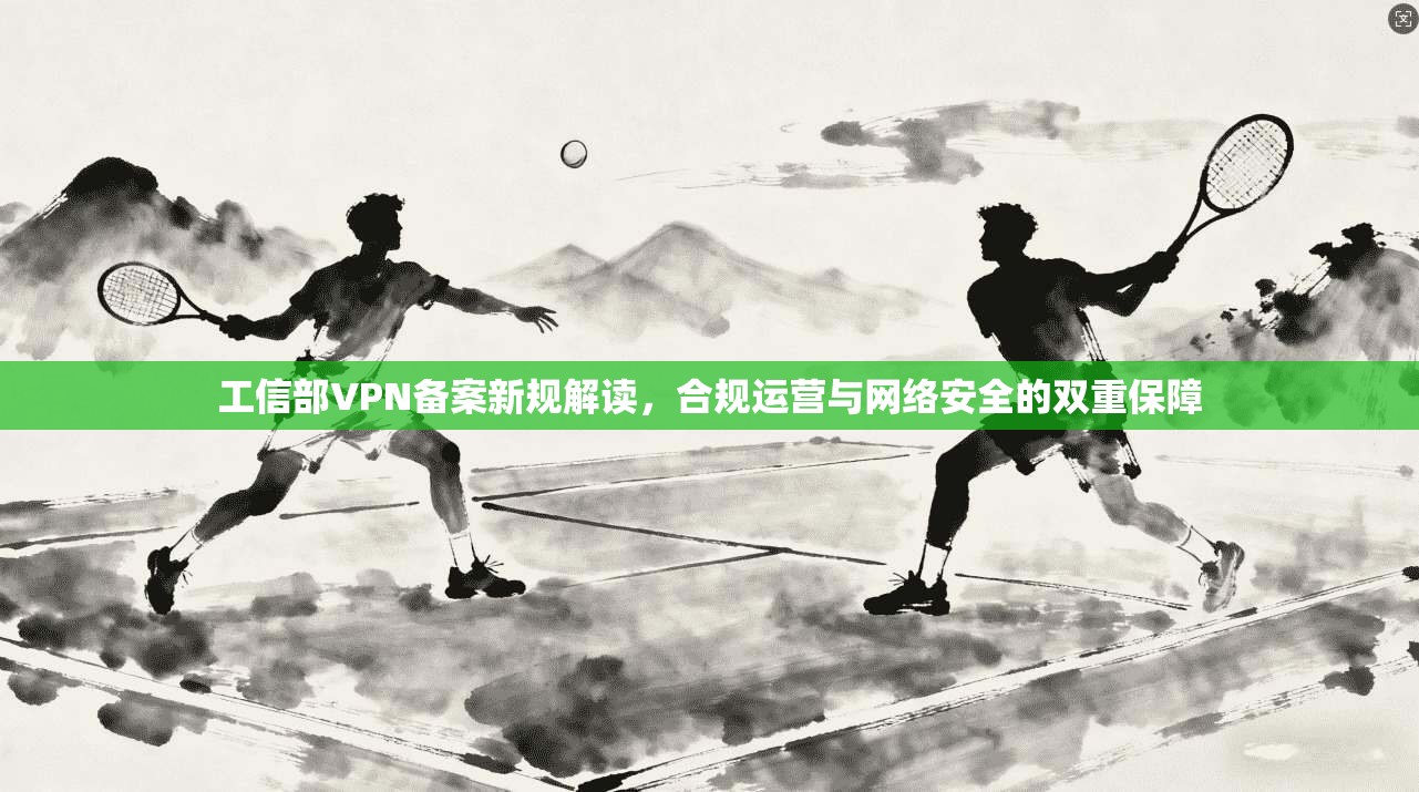 工信部VPN备案新规解读，合规运营与网络安全的双重保障