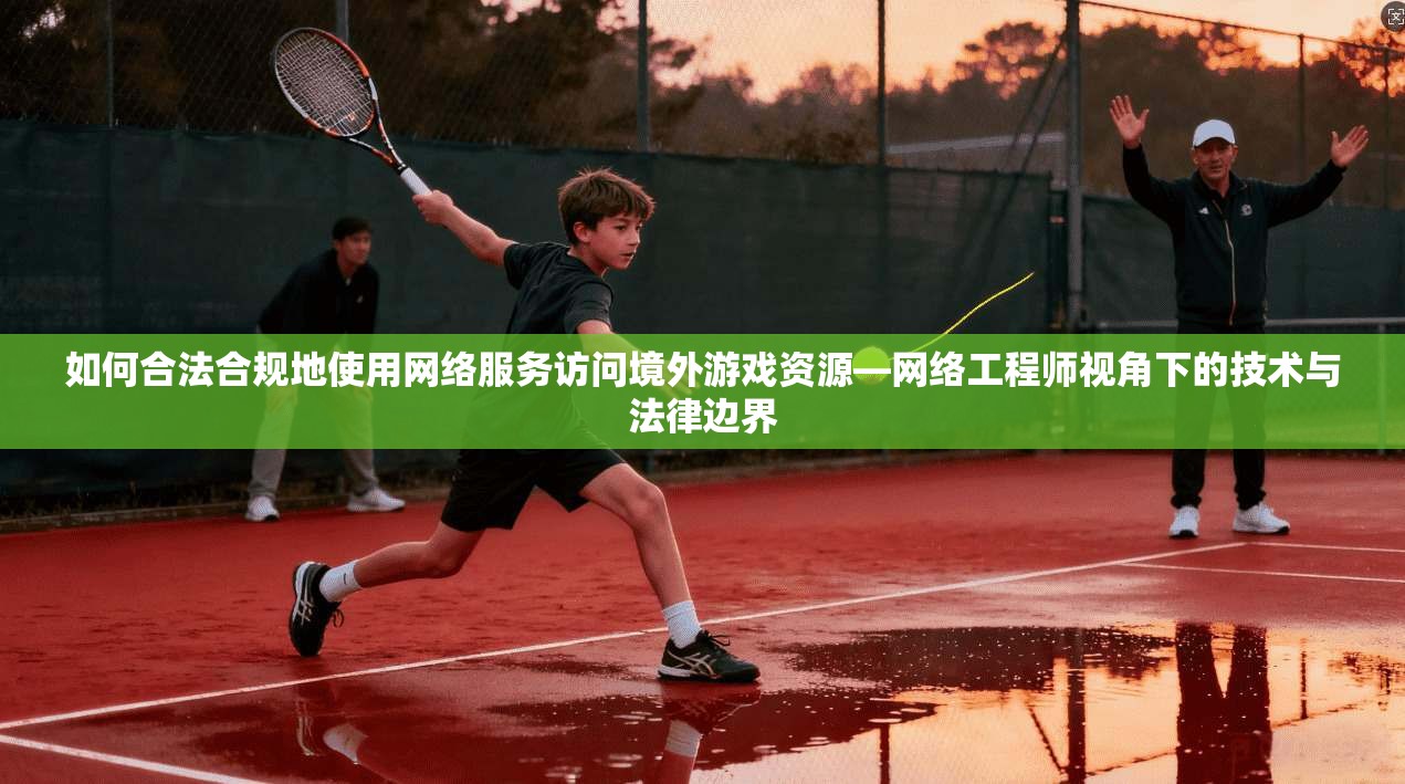 如何合法合规地使用网络服务访问境外游戏资源—网络工程师视角下的技术与法律边界