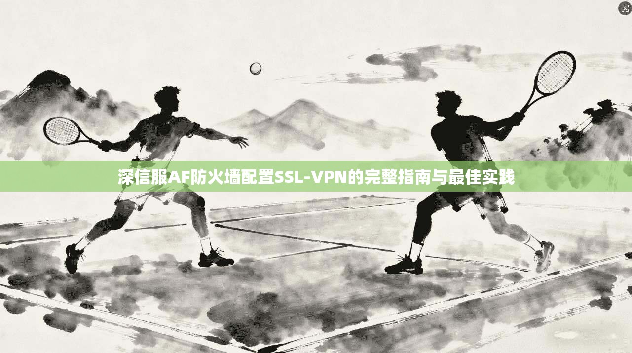 深信服AF防火墙配置SSL-VPN的完整指南与最佳实践