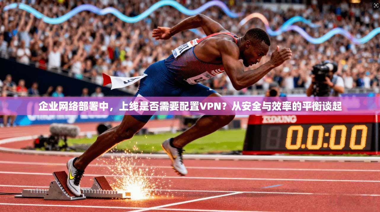 企业网络部署中，上线是否需要配置VPN？从安全与效率的平衡谈起