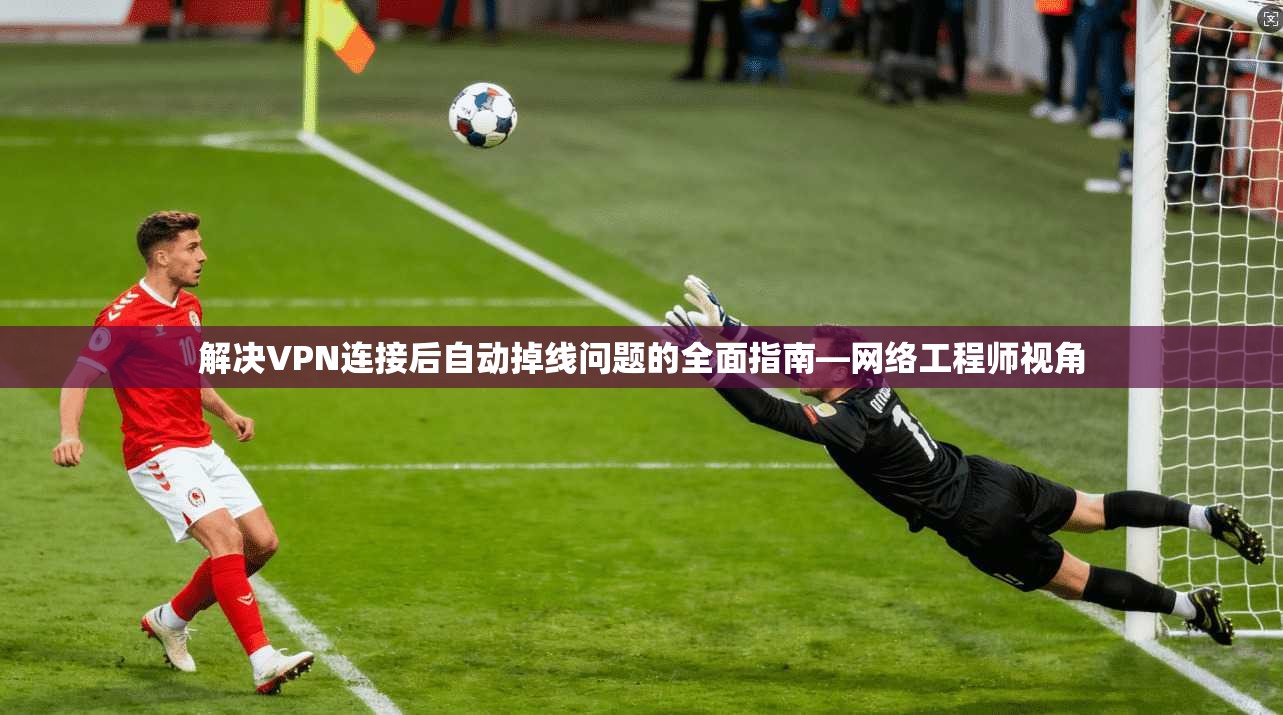 解决VPN连接后自动掉线问题的全面指南—网络工程师视角