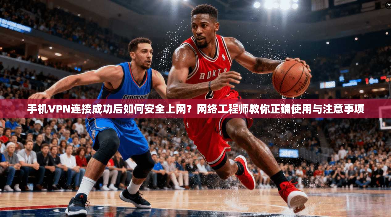 手机VPN连接成功后如何安全上网？网络工程师教你正确使用与注意事项
