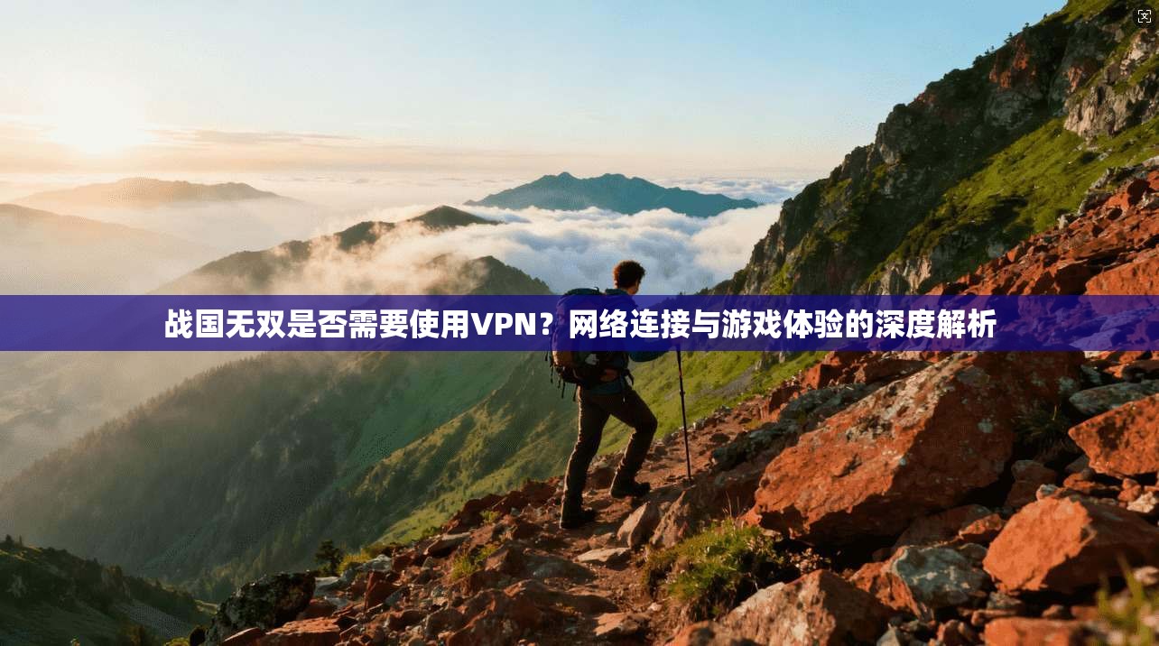 战国无双是否需要使用VPN？网络连接与游戏体验的深度解析