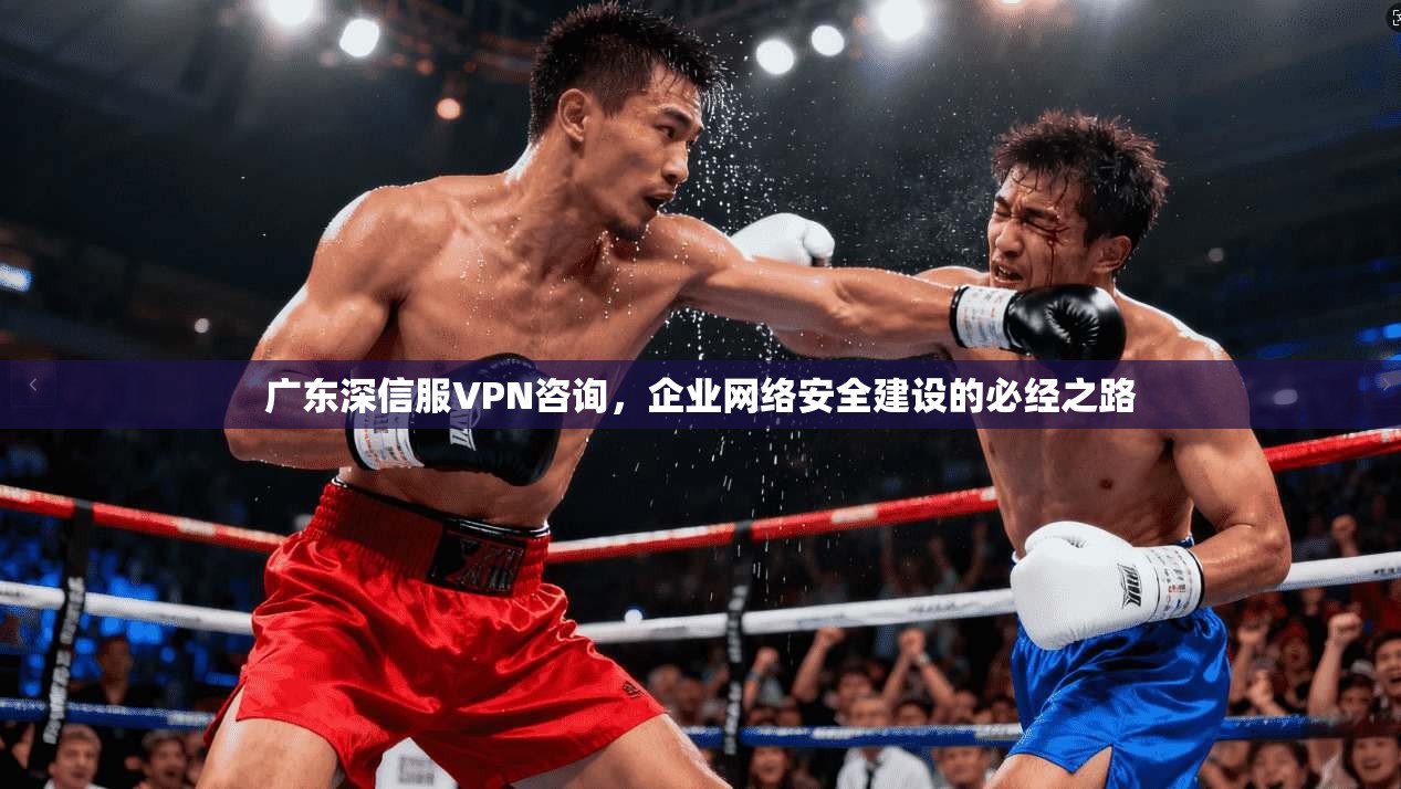 广东深信服VPN咨询，企业网络安全建设的必经之路