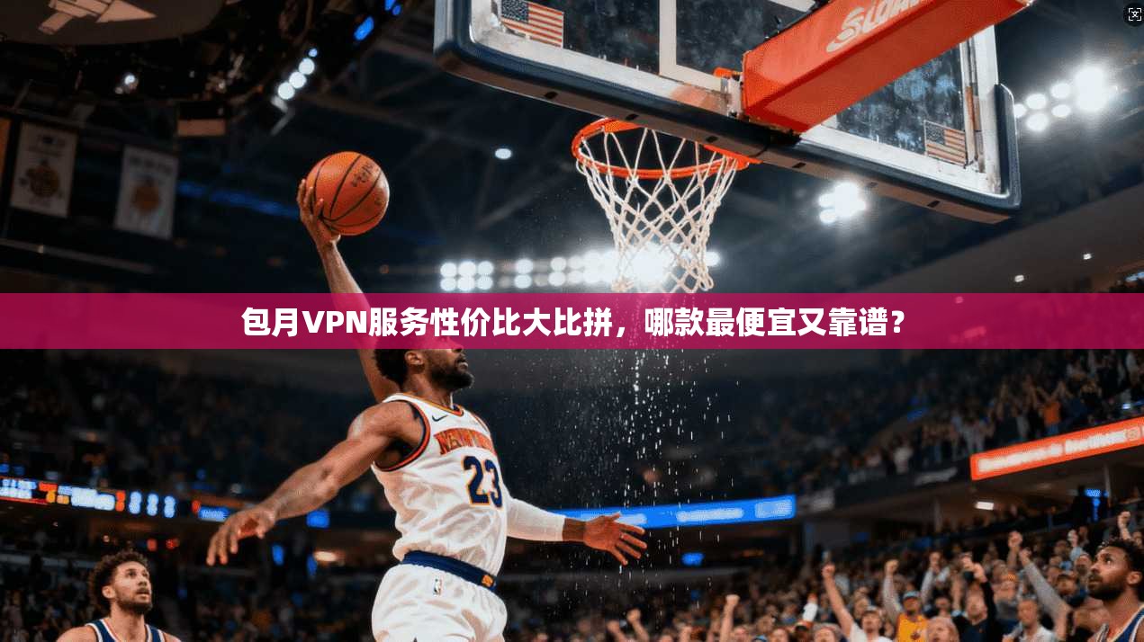 包月VPN服务性价比大比拼，哪款最便宜又靠谱？