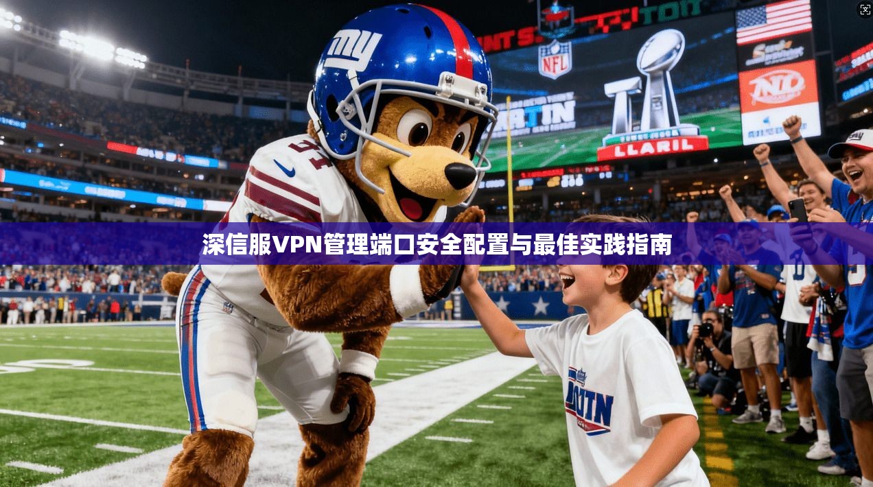 深信服VPN管理端口安全配置与最佳实践指南 深信服VPN管理端口安全配置与最佳实践指南