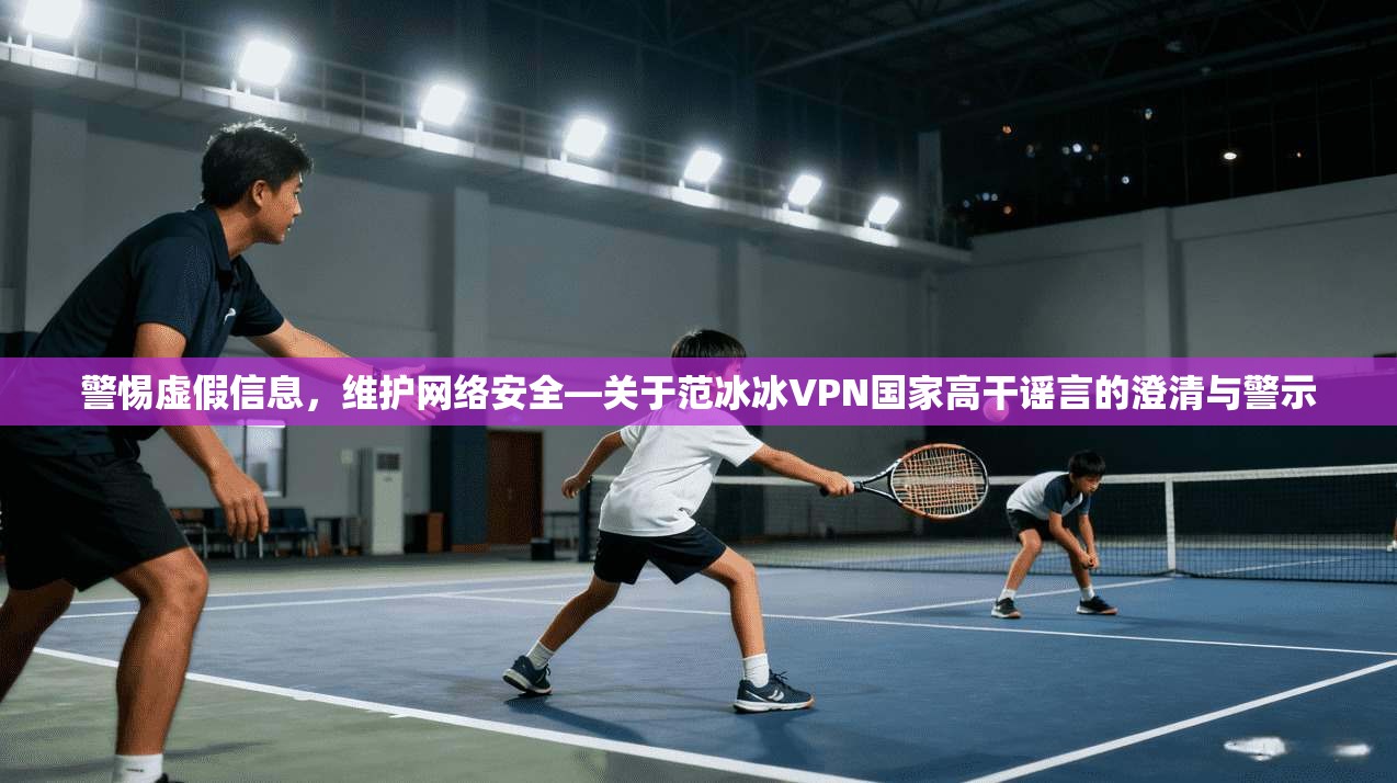 警惕虚假信息，维护网络安全—关于范冰冰VPN国家高干谣言的澄清与警示