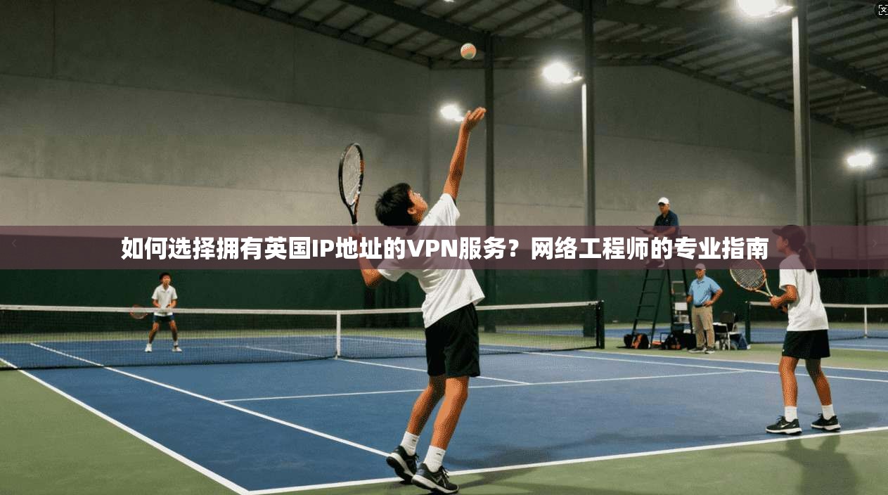 如何选择拥有英国IP地址的VPN服务？网络工程师的专业指南