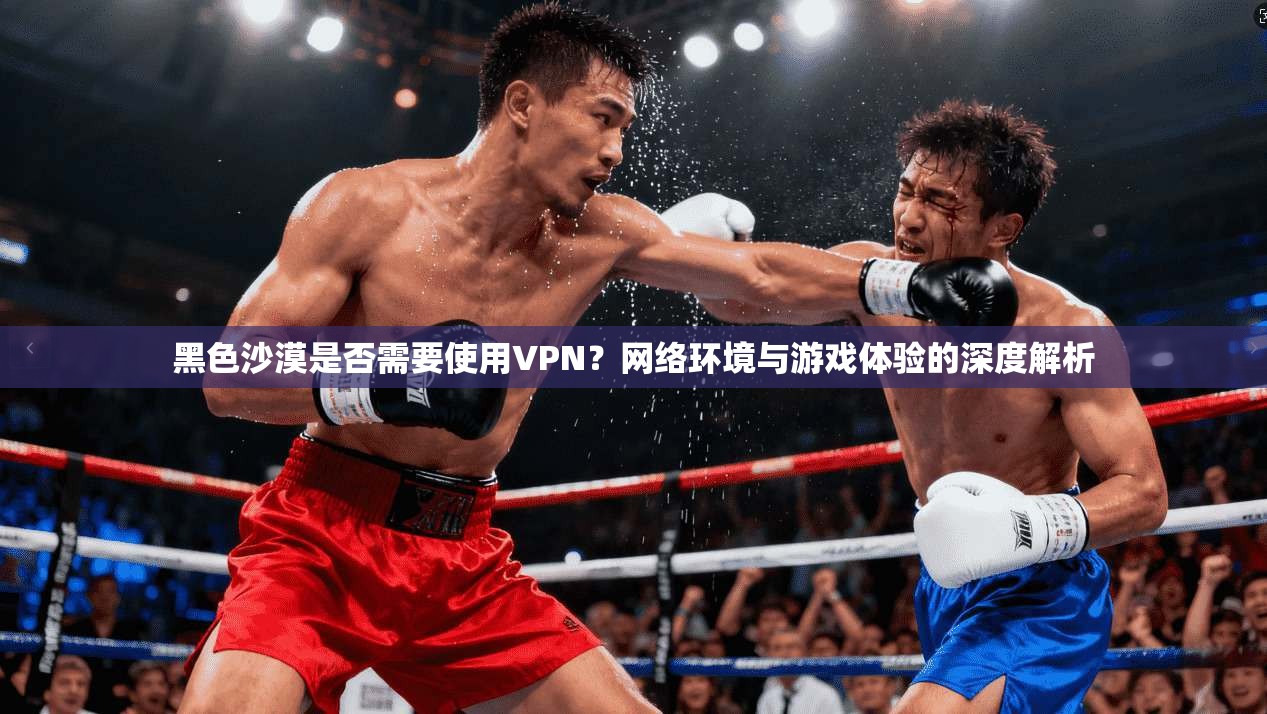 黑色沙漠是否需要使用VPN？网络环境与游戏体验的深度解析