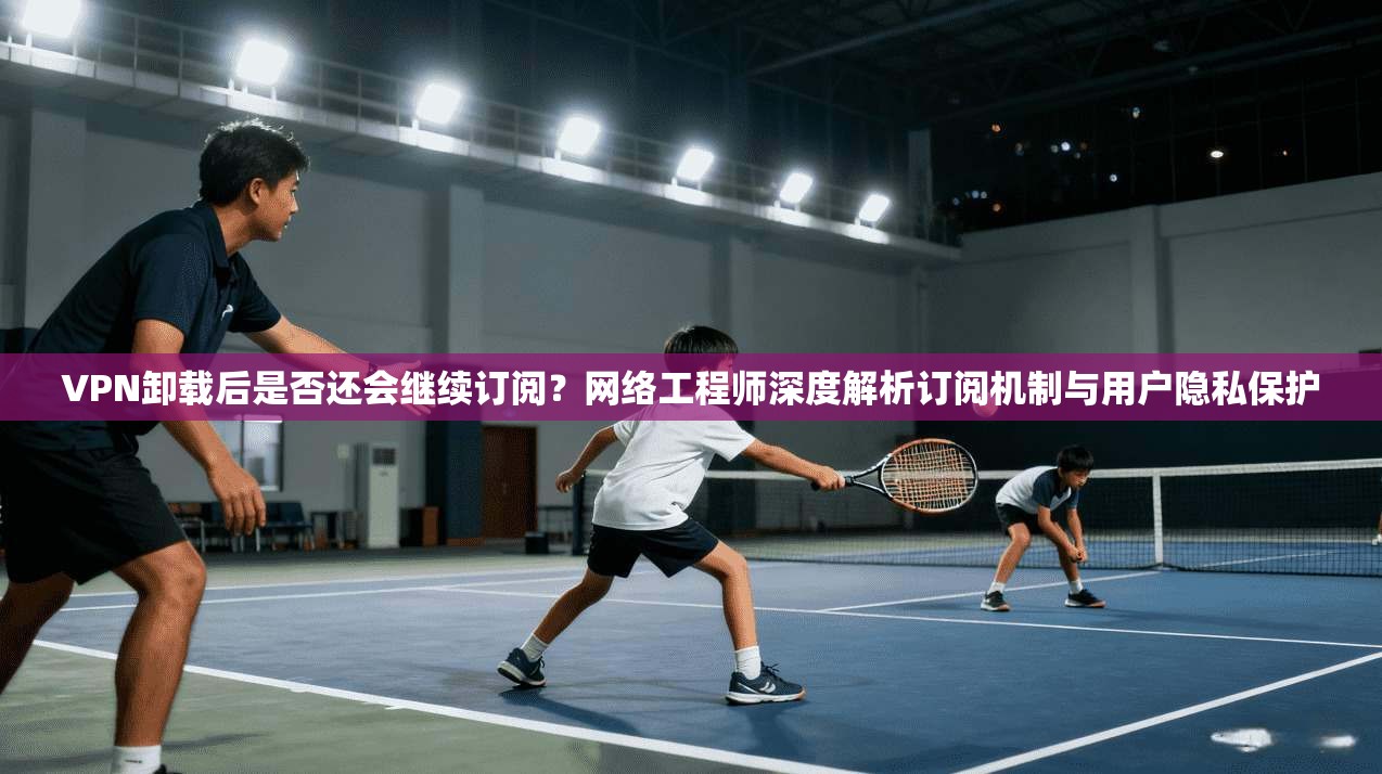 VPN卸载后是否还会继续订阅?网络工程师深度解析订阅机制与用户隐私保护 VPN卸载后是否还会继续订阅?网络工程师深度解析订阅机制与用户隐私保护