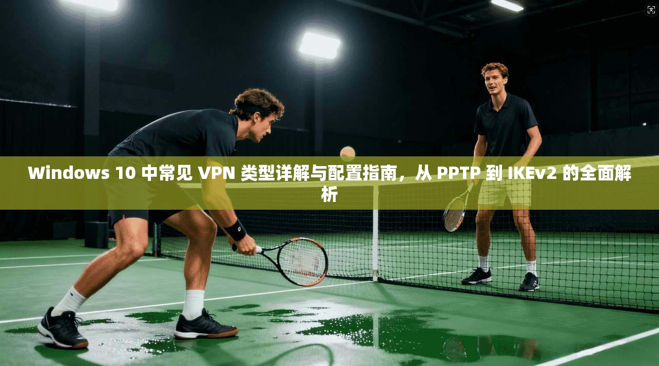 Windows 10 中常见 VPN 类型详解与配置指南，从 PPTP 到 IKEv2 的全面解析