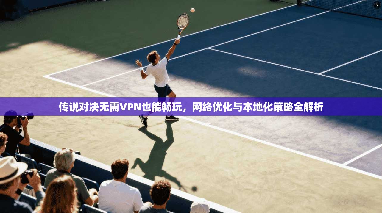 传说对决无需VPN也能畅玩,网络优化与本地化策略全解析 传说对决无需VPN也能畅玩,网络优化与本地化策略全解析