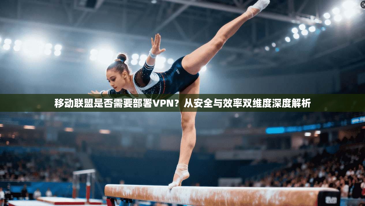移动联盟是否需要部署VPN？从安全与效率双维度深度解析