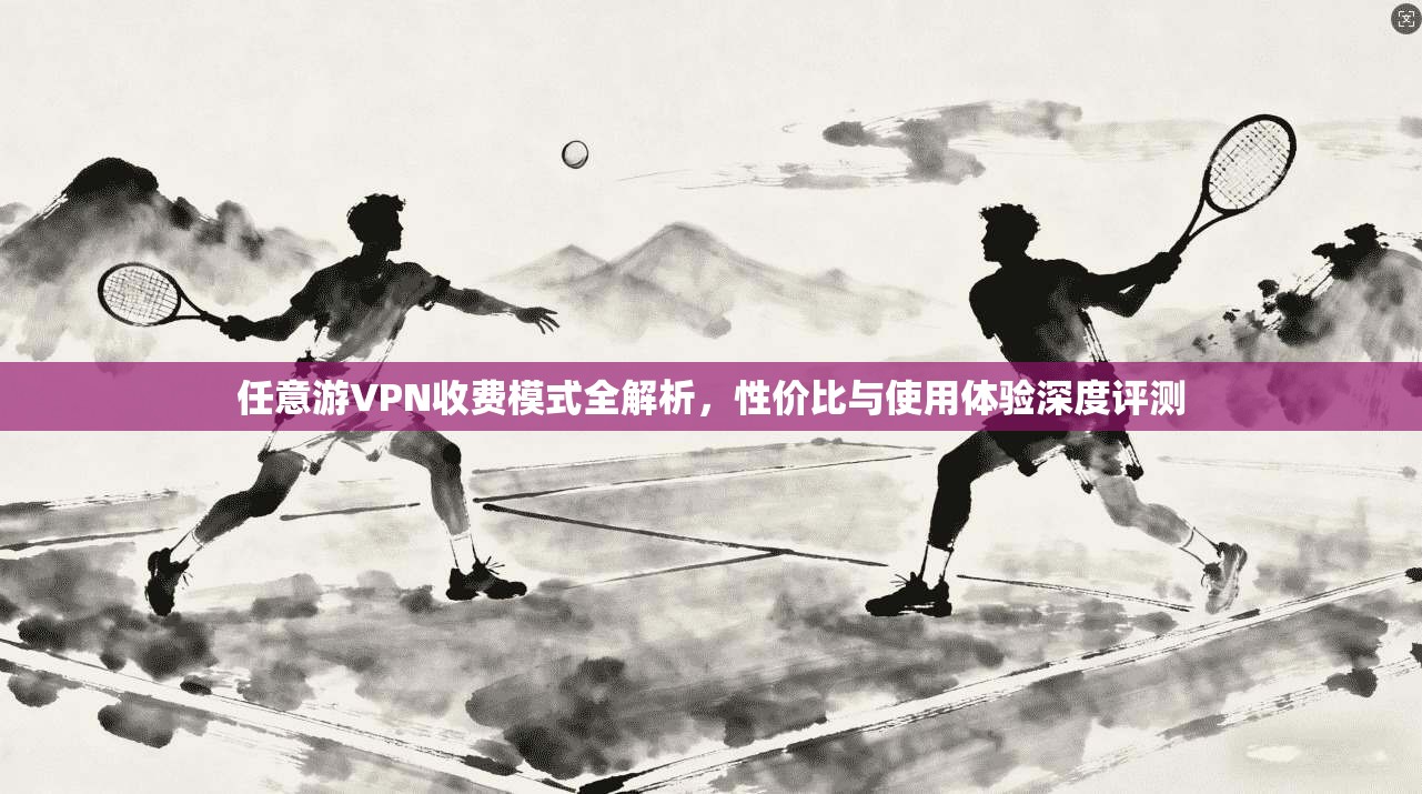 任意游VPN收费模式全解析,性价比与使用体验深度评测 任意游VPN收费模式全解析,性价比与使用体验深度评测
