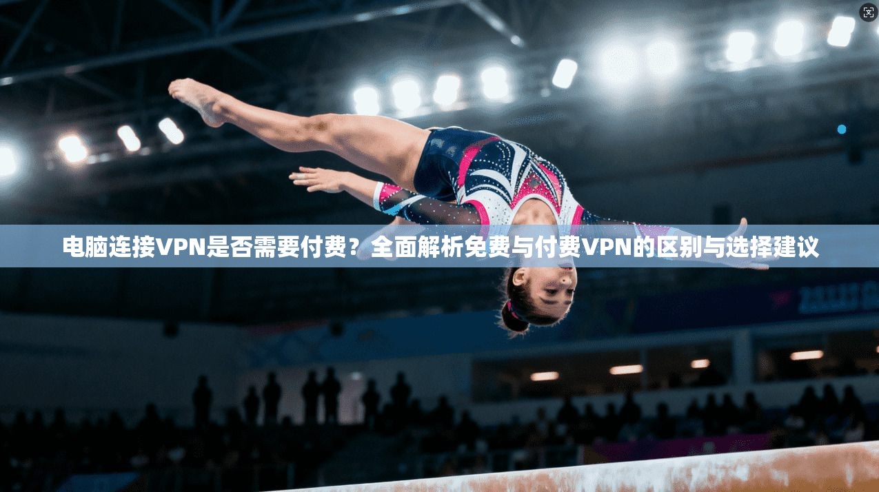 电脑连接VPN是否需要付费？全面解析免费与付费VPN的区别与选择建议
