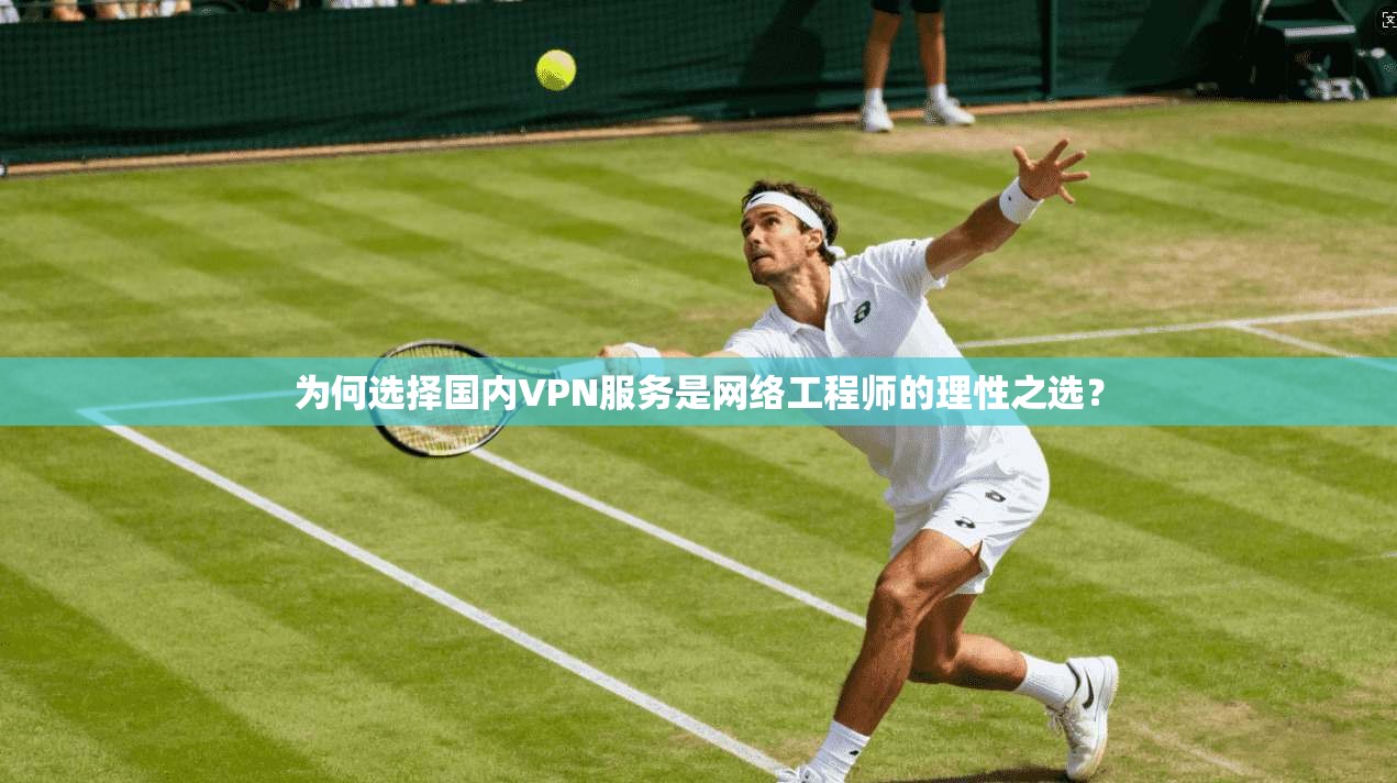 为何选择国内VPN服务是网络工程师的理性之选？