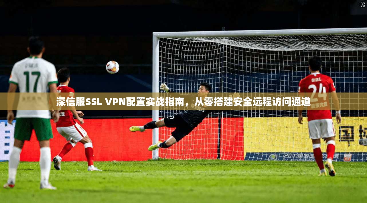 深信服SSL VPN配置实战指南,从零搭建安全远程访问通道 深信服SSL VPN配置实战指南,从零搭建安全远程访问通道