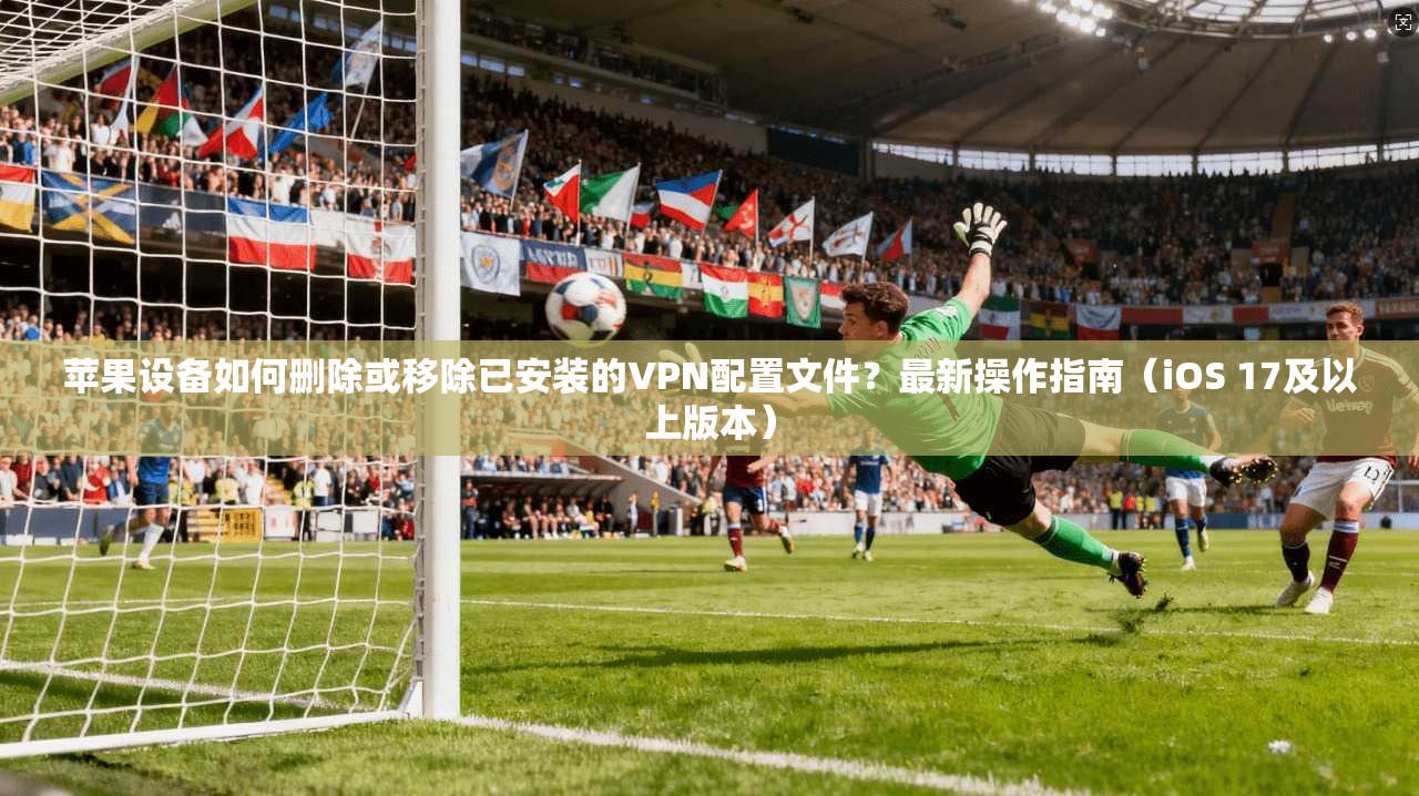 苹果设备如何删除或移除已安装的VPN配置文件？最新操作指南（iOS 17及以上版本）