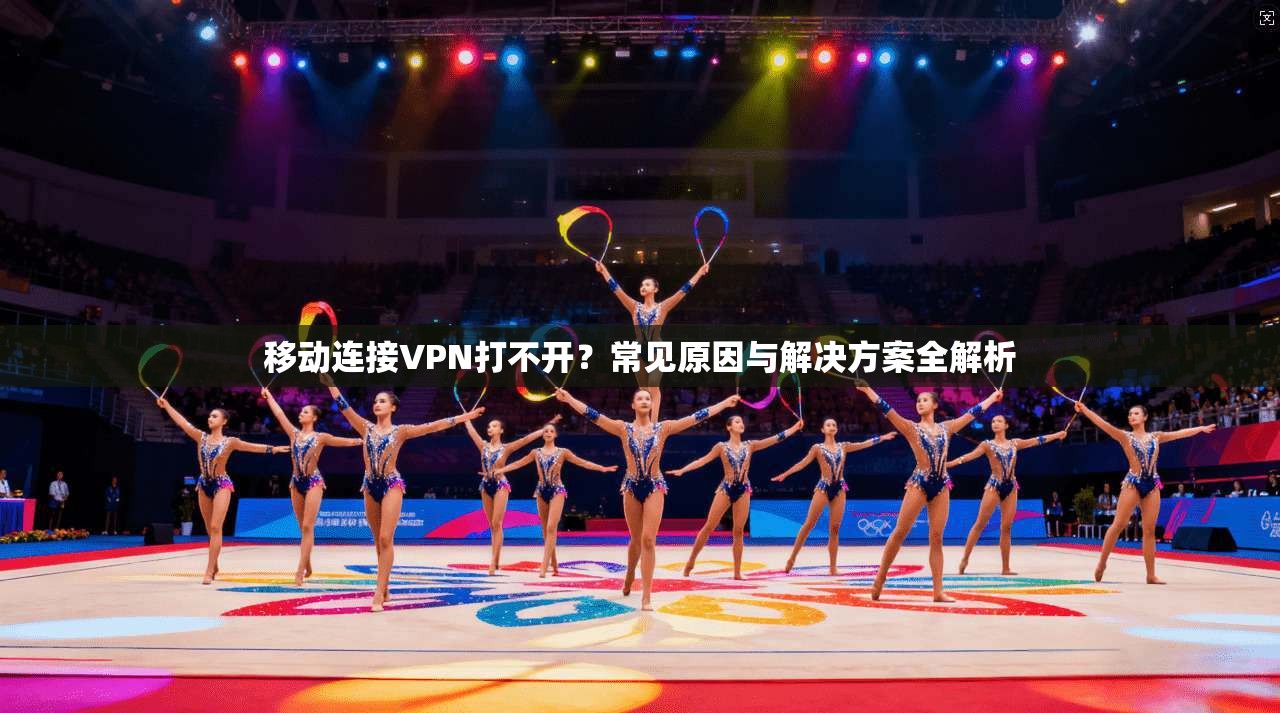 移动连接VPN打不开?常见原因与解决方案全解析 移动连接VPN打不开?常见原因与解决方案全解析
