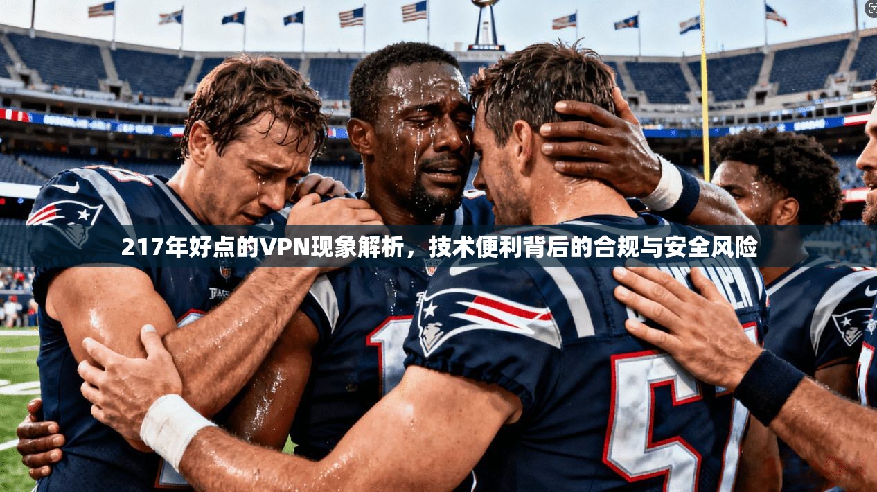 217年好点的VPN现象解析，技术便利背后的合规与安全风险