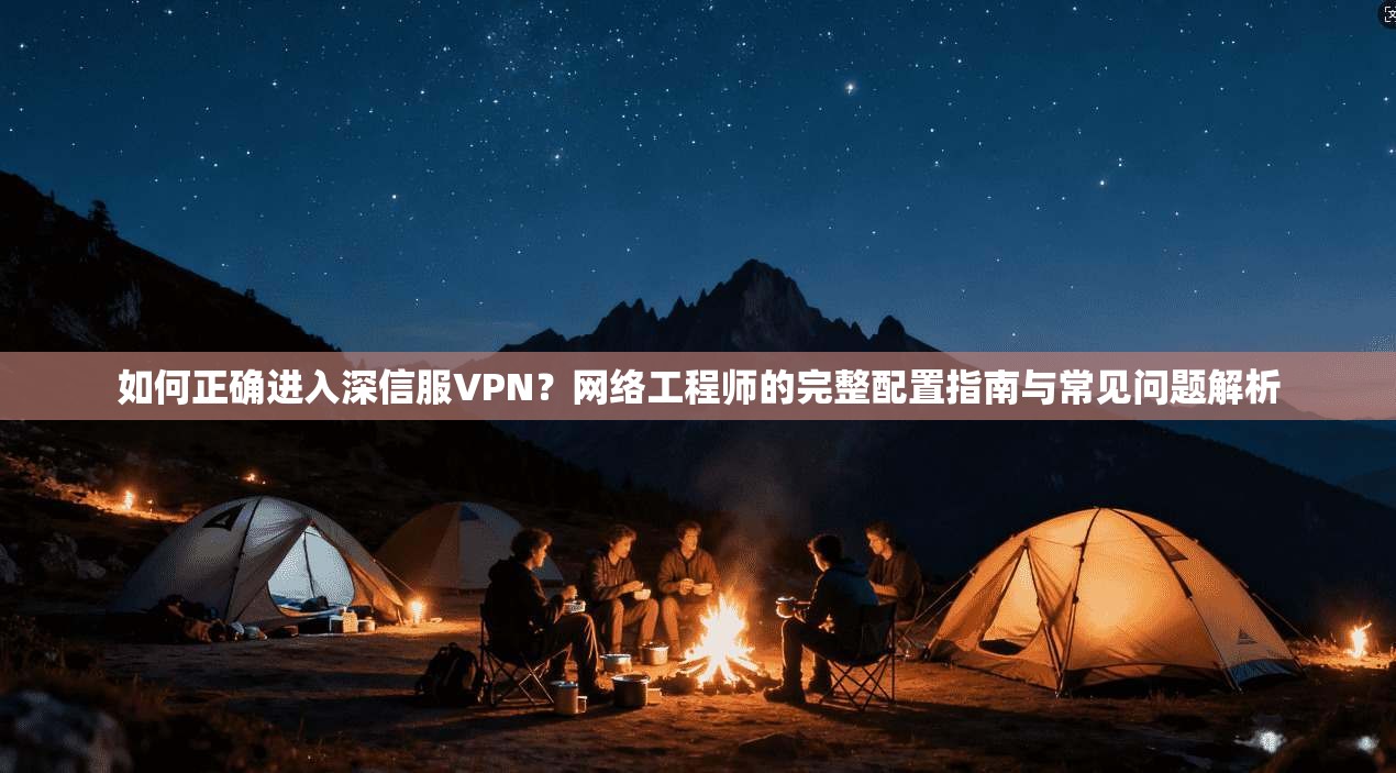 如何正确进入深信服VPN？网络工程师的完整配置指南与常见问题解析