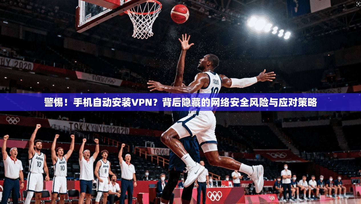 警惕！手机自动安装VPN？背后隐藏的网络安全风险与应对策略
