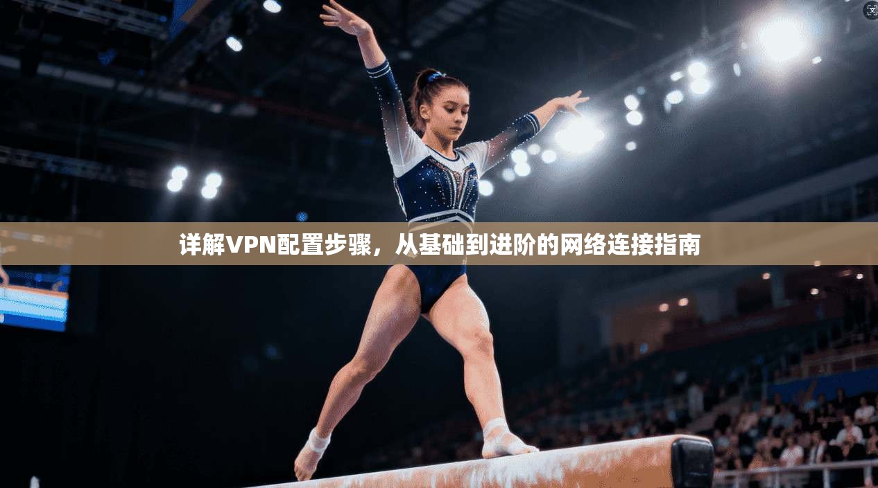 详解VPN配置步骤，从基础到进阶的网络连接指南